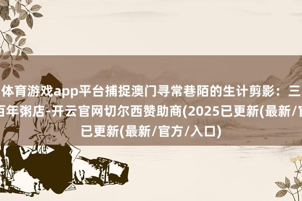 体育游戏app平台捕捉澳门寻常巷陌的生计剪影：三代传承的百年粥店-开云官网切尔西赞助商(2025已更新(最新/官方/入口)