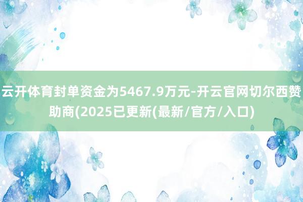 云开体育封单资金为5467.9万元-开云官网切尔西赞助商(2025已更新(最新/官方/入口)