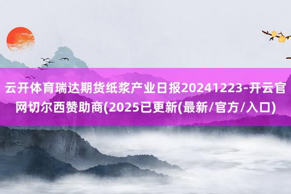 云开体育瑞达期货纸浆产业日报20241223-开云官网切尔西赞助商(2025已更新(最新/官方/入口)
