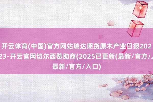 开云体育(中国)官方网站瑞达期货原木产业日报20241223-开云官网切尔西赞助商(2025已更新(最新/官方/入口)