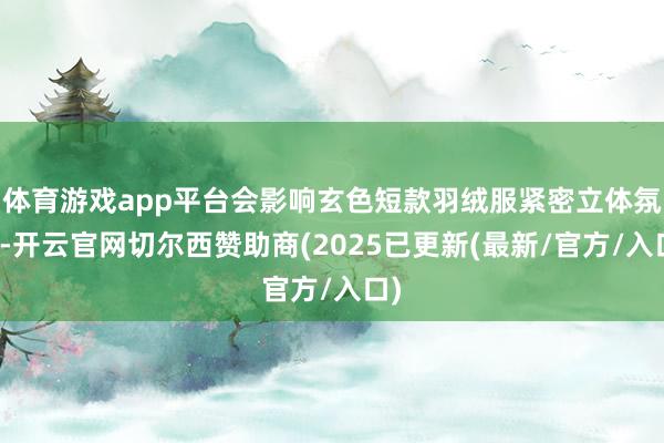 体育游戏app平台会影响玄色短款羽绒服紧密立体氛围-开云官网切尔西赞助商(2025已更新(最新/官方/入口)
