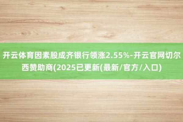 开云体育因素股成齐银行领涨2.55%-开云官网切尔西赞助商(2025已更新(最新/官方/入口)