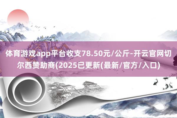 体育游戏app平台收支78.50元/公斤-开云官网切尔西赞助商(2025已更新(最新/官方/入口)