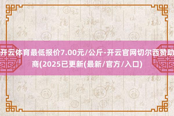 开云体育最低报价7.00元/公斤-开云官网切尔西赞助商(2025已更新(最新/官方/入口)