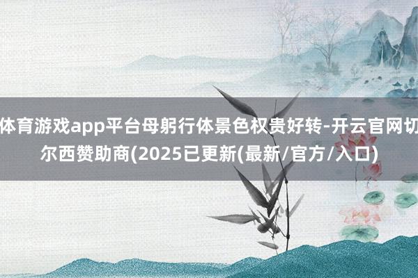 体育游戏app平台母躬行体景色权贵好转-开云官网切尔西赞助商(2025已更新(最新/官方/入口)