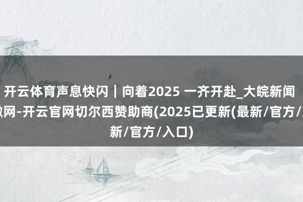 开云体育声息快闪｜向着2025 一齐开赴_大皖新闻 | 安徽网-开云官网切尔西赞助商(2025已更新(最新/官方/入口)