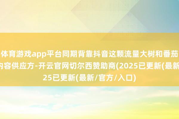 体育游戏app平台同期背靠抖音这颗流量大树和番茄演义这么的内容供应方-开云官网切尔西赞助商(2025已更新(最新/官方/入口)