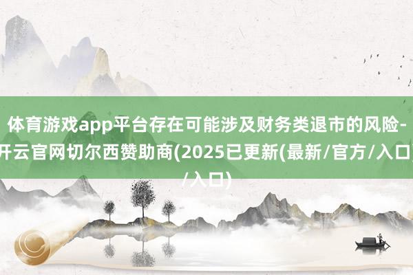 体育游戏app平台存在可能涉及财务类退市的风险-开云官网切尔西赞助商(2025已更新(最新/官方/入口)