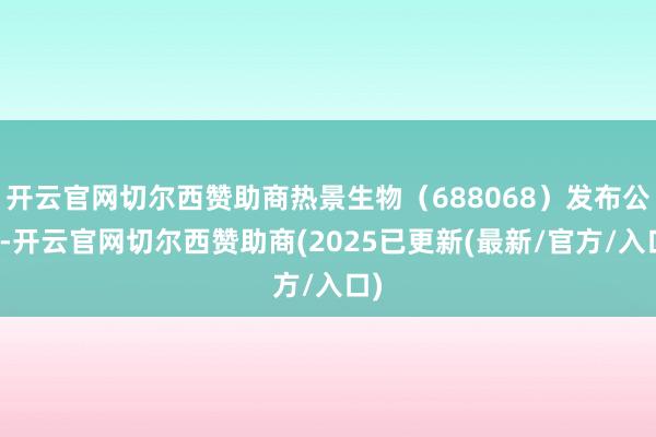 开云官网切尔西赞助商热景生物（688068）发布公告-开云官网切尔西赞助商(2025已更新(最新/官方/入口)