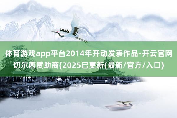 体育游戏app平台2014年开动发表作品-开云官网切尔西赞助商(2025已更新(最新/官方/入口)
