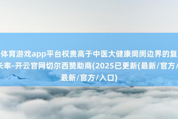 体育游戏app平台权贵高于中医大健康阛阓边界的复合增长率-开云官网切尔西赞助商(2025已更新(最新/官方/入口)