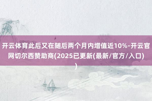 开云体育此后又在随后两个月内增值近10%-开云官网切尔西赞助商(2025已更新(最新/官方/入口)