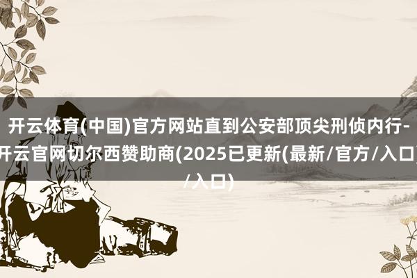 开云体育(中国)官方网站直到公安部顶尖刑侦内行-开云官网切尔西赞助商(2025已更新(最新/官方/入口)