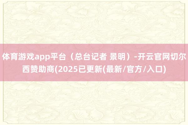体育游戏app平台（总台记者 景明）-开云官网切尔西赞助商(2025已更新(最新/官方/入口)