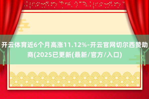 开云体育近6个月高涨11.12%-开云官网切尔西赞助商(2025已更新(最新/官方/入口)