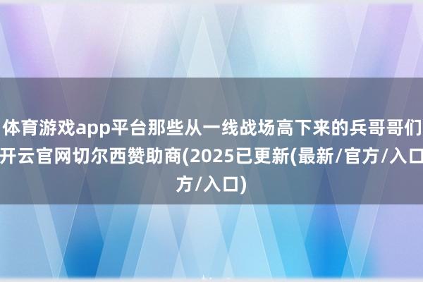 体育游戏app平台那些从一线战场高下来的兵哥哥们-开云官网切尔西赞助商(2025已更新(最新/官方/入口)