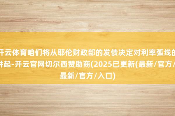 开云体育咱们将从耶伦财政部的发债决定对利率弧线的影响讲起-开云官网切尔西赞助商(2025已更新(最新/官方/入口)