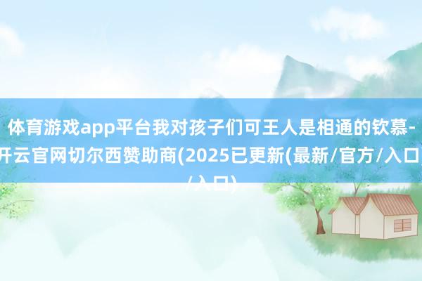 体育游戏app平台我对孩子们可王人是相通的钦慕-开云官网切尔西赞助商(2025已更新(最新/官方/入口)