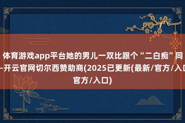 体育游戏app平台她的男儿一双比跟个“二白痴”同样-开云官网切尔西赞助商(2025已更新(最新/官方/入口)