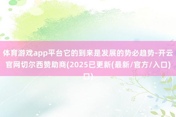 体育游戏app平台它的到来是发展的势必趋势-开云官网切尔西赞助商(2025已更新(最新/官方/入口)