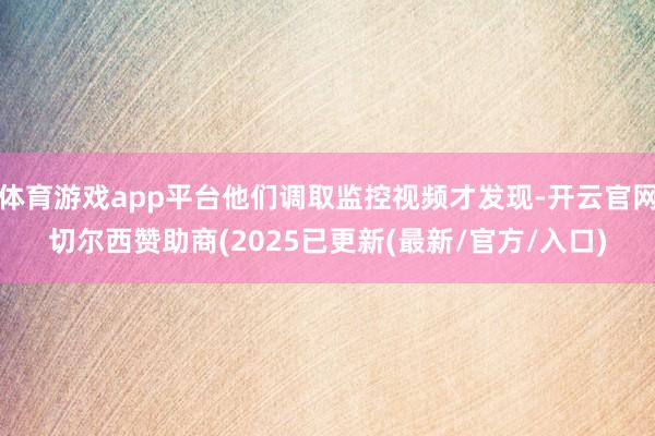 体育游戏app平台他们调取监控视频才发现-开云官网切尔西赞助商(2025已更新(最新/官方/入口)